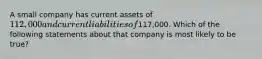 A small company has current assets of 112,000 and current liabilities of117,000. Which of the following statements about that company is most likely to be true?