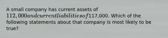 A small company has current assets of 112,000 and current liabilities of117,000. Which of the following statements about that company is most likely to be true?