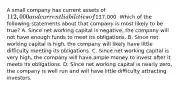 A small company has current assets of 112,000 and current liabilities of117,000. Which of the following statements about that company is most likely to be true? A. Since net working capital is negative, the company will not have enough funds to meet its obligations. B. Since net working capital is high, the company will likely have little difficulty meeting its obligations. C. Since net working capital is very high, the company will have ample money to invest after it meets its obligations. D. Since net working capital is nearly zero, the company is well run and will have little difficulty attracting investors.