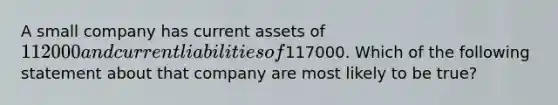 A small company has current assets of 112000 and current liabilities of117000. Which of the following statement about that company are most likely to be true?