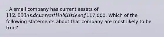 . A small company has current assets of 112,000 and current liabilities of117,000. Which of the following statements about that company are most likely to be true?