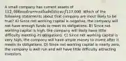 A small company has current assets of 112,000 and current liabilities of117,000. Which of the following statements about that company are most likely to be true? A) Since net working capital is negative, the company will not have enough funds to meet its obligations. B) Since net working capital is high, the company will likely have little difficulty meeting its obligations. C) Since net working capital is very high, the company will have ample money to invest after it meets its obligations. D) Since net working capital is nearly zero, the company is well run and will have little difficulty attracting investors.