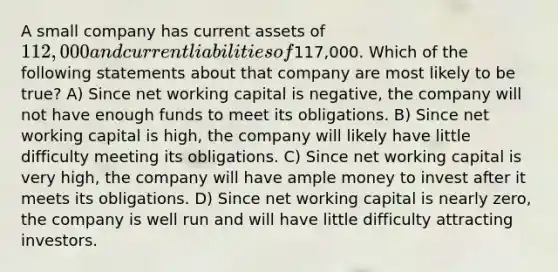 A small company has current assets of 112,000 and current liabilities of117,000. Which of the following statements about that company are most likely to be true? A) Since net working capital is negative, the company will not have enough funds to meet its obligations. B) Since net working capital is high, the company will likely have little difficulty meeting its obligations. C) Since net working capital is very high, the company will have ample money to invest after it meets its obligations. D) Since net working capital is nearly zero, the company is well run and will have little difficulty attracting investors.