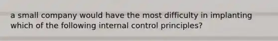 a small company would have the most difficulty in implanting which of the following internal control principles?