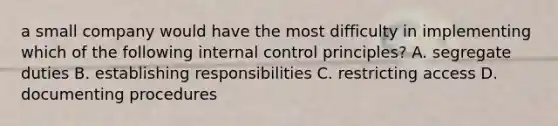 a small company would have the most difficulty in implementing which of the following internal control principles? A. segregate duties B. establishing responsibilities C. restricting access D. documenting procedures