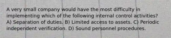 A very small company would have the most difficulty in implementing which of the following internal control activities? A) Separation of duties. B) Limited access to assets. C) Periodic independent verification. D) Sound personnel procedures.