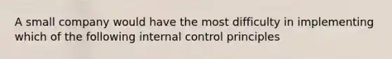 A small company would have the most difficulty in implementing which of the following internal control principles