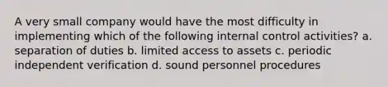 A very small company would have the most difficulty in implementing which of the following internal control activities? a. separation of duties b. limited access to assets c. periodic independent verification d. sound personnel procedures
