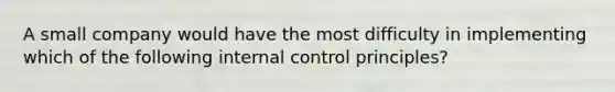 A small company would have the most difficulty in implementing which of the following internal control principles?