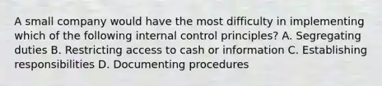 A small company would have the most difficulty in implementing which of the following internal control principles? A. Segregating duties B. Restricting access to cash or information C. Establishing responsibilities D. Documenting procedures