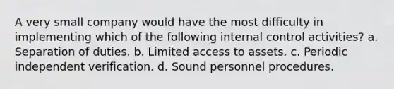 A very small company would have the most difficulty in implementing which of the following internal control activities? a. Separation of duties. b. Limited access to assets. c. Periodic independent verification. d. Sound personnel procedures.