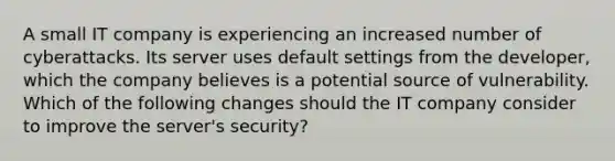 A small IT company is experiencing an increased number of cyberattacks. Its server uses default settings from the developer, which the company believes is a potential source of vulnerability. Which of the following changes should the IT company consider to improve the server's security?