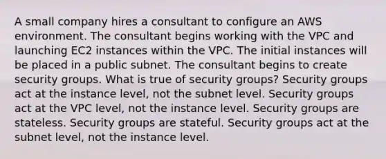 A small company hires a consultant to configure an AWS environment. The consultant begins working with the VPC and launching EC2 instances within the VPC. The initial instances will be placed in a public subnet. The consultant begins to create security groups. What is true of security groups? Security groups act at the instance level, not the subnet level. Security groups act at the VPC level, not the instance level. Security groups are stateless. Security groups are stateful. Security groups act at the subnet level, not the instance level.