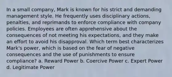 In a small company, Mark is known for his strict and demanding management style. He frequently uses disciplinary actions, penalties, and reprimands to enforce compliance with company policies. Employees are often apprehensive about the consequences of not meeting his expectations, and they make an effort to avoid his disapproval. Which term best characterizes Mark's power, which is based on the fear of negative consequences and the use of punishments to ensure compliance? a. Reward Power b. Coercive Power c. Expert Power d. Legitimate Power