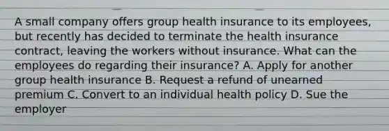 A small company offers group health insurance to its employees, but recently has decided to terminate the health insurance contract, leaving the workers without insurance. What can the employees do regarding their insurance? A. Apply for another group health insurance B. Request a refund of unearned premium C. Convert to an individual health policy D. Sue the employer