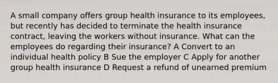 A small company offers group health insurance to its employees, but recently has decided to terminate the health insurance contract, leaving the workers without insurance. What can the employees do regarding their insurance? A Convert to an individual health policy B Sue the employer C Apply for another group health insurance D Request a refund of unearned premium