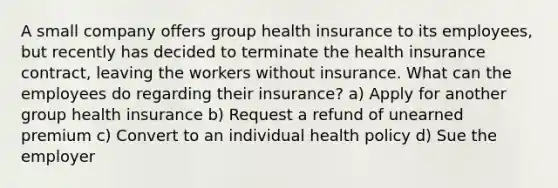 A small company offers group health insurance to its employees, but recently has decided to terminate the health insurance contract, leaving the workers without insurance. What can the employees do regarding their insurance? a) Apply for another group health insurance b) Request a refund of unearned premium c) Convert to an individual health policy d) Sue the employer