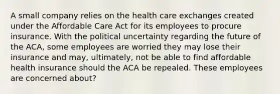 A small company relies on the health care exchanges created under the Affordable Care Act for its employees to procure insurance. With the political uncertainty regarding the future of the ACA, some employees are worried they may lose their insurance and may, ultimately, not be able to find affordable health insurance should the ACA be repealed. These employees are concerned about?