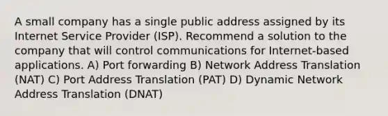 A small company has a single public address assigned by its Internet Service Provider (ISP). Recommend a solution to the company that will control communications for Internet-based applications. A) Port forwarding B) Network Address Translation (NAT) C) Port Address Translation (PAT) D) Dynamic Network Address Translation (DNAT)