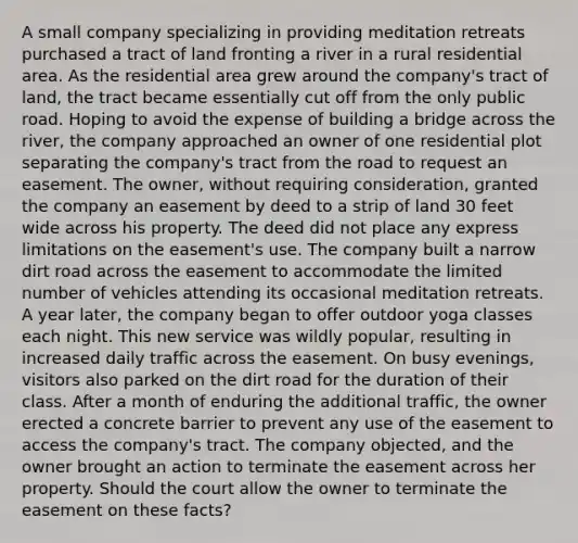 A small company specializing in providing meditation retreats purchased a tract of land fronting a river in a rural residential area. As the residential area grew around the company's tract of land, the tract became essentially cut off from the only public road. Hoping to avoid the expense of building a bridge across the river, the company approached an owner of one residential plot separating the company's tract from the road to request an easement. The owner, without requiring consideration, granted the company an easement by deed to a strip of land 30 feet wide across his property. The deed did not place any express limitations on the easement's use. The company built a narrow dirt road across the easement to accommodate the limited number of vehicles attending its occasional meditation retreats. A year later, the company began to offer outdoor yoga classes each night. This new service was wildly popular, resulting in increased daily traffic across the easement. On busy evenings, visitors also parked on the dirt road for the duration of their class. After a month of enduring the additional traffic, the owner erected a concrete barrier to prevent any use of the easement to access the company's tract. The company objected, and the owner brought an action to terminate the easement across her property. Should the court allow the owner to terminate the easement on these facts?