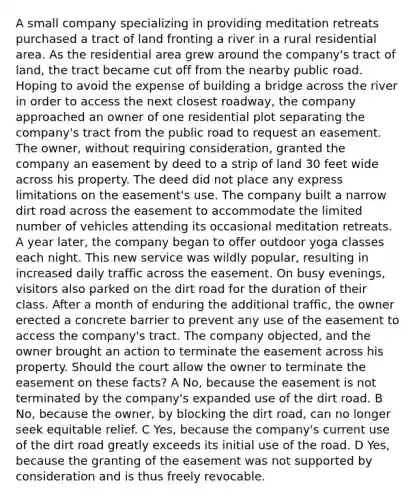 A small company specializing in providing meditation retreats purchased a tract of land fronting a river in a rural residential area. As the residential area grew around the company's tract of land, the tract became cut off from the nearby public road. Hoping to avoid the expense of building a bridge across the river in order to access the next closest roadway, the company approached an owner of one residential plot separating the company's tract from the public road to request an easement. The owner, without requiring consideration, granted the company an easement by deed to a strip of land 30 feet wide across his property. The deed did not place any express limitations on the easement's use. The company built a narrow dirt road across the easement to accommodate the limited number of vehicles attending its occasional meditation retreats. A year later, the company began to offer outdoor yoga classes each night. This new service was wildly popular, resulting in increased daily traffic across the easement. On busy evenings, visitors also parked on the dirt road for the duration of their class. After a month of enduring the additional traffic, the owner erected a concrete barrier to prevent any use of the easement to access the company's tract. The company objected, and the owner brought an action to terminate the easement across his property. Should the court allow the owner to terminate the easement on these facts? A No, because the easement is not terminated by the company's expanded use of the dirt road. B No, because the owner, by blocking the dirt road, can no longer seek equitable relief. C Yes, because the company's current use of the dirt road greatly exceeds its initial use of the road. D Yes, because the granting of the easement was not supported by consideration and is thus freely revocable.