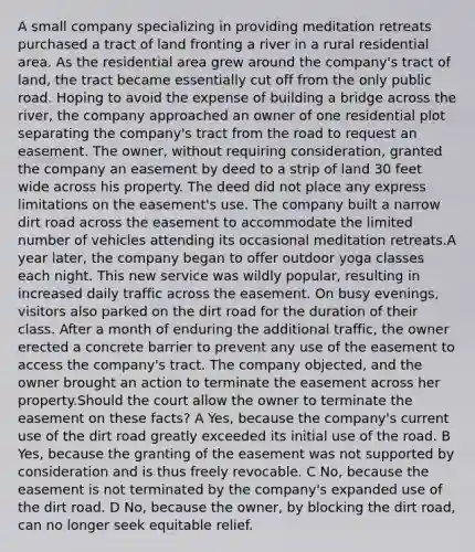 A small company specializing in providing meditation retreats purchased a tract of land fronting a river in a rural residential area. As the residential area grew around the company's tract of land, the tract became essentially cut off from the only public road. Hoping to avoid the expense of building a bridge across the river, the company approached an owner of one residential plot separating the company's tract from the road to request an easement. The owner, without requiring consideration, granted the company an easement by deed to a strip of land 30 feet wide across his property. The deed did not place any express limitations on the easement's use. The company built a narrow dirt road across the easement to accommodate the limited number of vehicles attending its occasional meditation retreats.A year later, the company began to offer outdoor yoga classes each night. This new service was wildly popular, resulting in increased daily traffic across the easement. On busy evenings, visitors also parked on the dirt road for the duration of their class. After a month of enduring the additional traffic, the owner erected a concrete barrier to prevent any use of the easement to access the company's tract. The company objected, and the owner brought an action to terminate the easement across her property.Should the court allow the owner to terminate the easement on these facts? A Yes, because the company's current use of the dirt road greatly exceeded its initial use of the road. B Yes, because the granting of the easement was not supported by consideration and is thus freely revocable. C No, because the easement is not terminated by the company's expanded use of the dirt road. D No, because the owner, by blocking the dirt road, can no longer seek equitable relief.