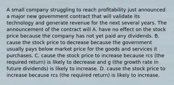 A small company struggling to reach profitability just announced a major new government contract that will validate its technology and generate revenue for the next several years. The announcement of the contract will A. have no effect on the stock price because the company has not yet paid any dividends. B. cause the stock price to decrease because the government usually pays below market price for the goods and services it purchases. C. cause the stock price to increase because rcs (the required return) is likely to decrease and g (the growth rate in future dividends) is likely to increase. D. cause the stock price to increase because rcs (the required return) is likely to increase.