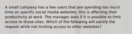 A small company has a few users that are spending too much time on specific social media websites; this is affecting their productivity at work. The manager asks if it is possible to limit access to those sites. Which of the following will satisfy the request while not limiting access to other websites?