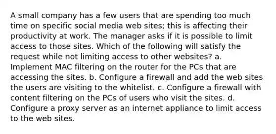 A small company has a few users that are spending too much time on specific social media web sites; this is affecting their productivity at work. The manager asks if it is possible to limit access to those sites. Which of the following will satisfy the request while not limiting access to other websites? a. Implement MAC filtering on the router for the PCs that are accessing the sites. b. Configure a firewall and add the web sites the users are visiting to the whitelist. c. Configure a firewall with content filtering on the PCs of users who visit the sites. d. Configure a proxy server as an internet appliance to limit access to the web sites.