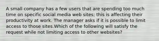 A small company has a few users that are spending too much time on specific social media web sites; this is affecting their productivity at work. The manager asks if it is possible to limit access to those sites.Which of the following will satisfy the request while not limiting access to other websites?