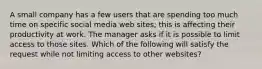 A small company has a few users that are spending too much time on specific social media web sites; this is affecting their productivity at work. The manager asks if it is possible to limit access to those sites. Which of the following will satisfy the request while not limiting access to other websites?