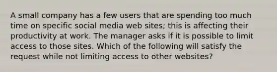 A small company has a few users that are spending too much time on specific social media web sites; this is affecting their productivity at work. The manager asks if it is possible to limit access to those sites. Which of the following will satisfy the request while not limiting access to other websites?