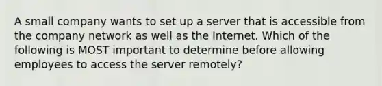 A small company wants to set up a server that is accessible from the company network as well as the Internet. Which of the following is MOST important to determine before allowing employees to access the server remotely?