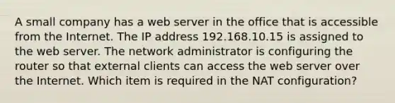 A small company has a web server in the office that is accessible from the Internet. The IP address 192.168.10.15 is assigned to the web server. The network administrator is configuring the router so that external clients can access the web server over the Internet. Which item is required in the NAT configuration?