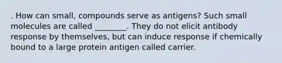 . How can small, compounds serve as antigens? Such small molecules are called ________. They do not elicit antibody response by themselves, but can induce response if chemically bound to a large protein antigen called carrier.