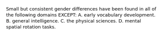 Small but consistent gender differences have been found in all of the following domains EXCEPT: A. early vocabulary development. B. general intelligence. C. the physical sciences. D. mental spatial rotation tasks.