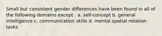 Small but consistent gender differences have been found in all of the following domains except . a. self-concept b. general intelligence c. communication skills d. mental spatial rotation tasks