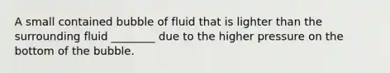 A small contained bubble of fluid that is lighter than the surrounding fluid ________ due to the higher pressure on the bottom of the bubble.