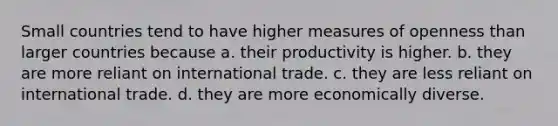 Small countries tend to have higher measures of openness than larger countries because a. their productivity is higher. b. they are more reliant on international trade. c. they are less reliant on international trade. d. they are more economically diverse.