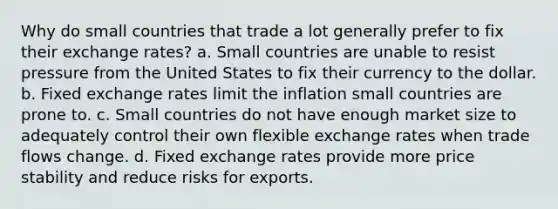 Why do small countries that trade a lot generally prefer to fix their exchange rates? a. Small countries are unable to resist pressure from the United States to fix their currency to the dollar. b. Fixed exchange rates limit the inflation small countries are prone to. c. Small countries do not have enough market size to adequately control their own flexible exchange rates when trade flows change. d. Fixed exchange rates provide more price stability and reduce risks for exports.