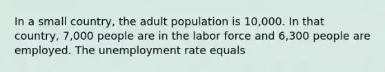 In a small country, the adult population is 10,000. In that country, 7,000 people are in the labor force and 6,300 people are employed. The unemployment rate equals