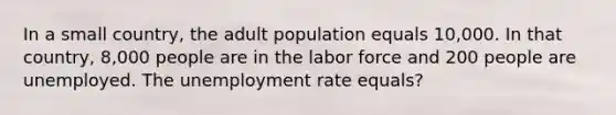 In a small country, the adult population equals 10,000. In that country, 8,000 people are in the labor force and 200 people are unemployed. The unemployment rate equals?