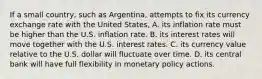 If a small country, such as Argentina, attempts to fix its currency exchange rate with the United States, A. its inflation rate must be higher than the U.S. inflation rate. B. its interest rates will move together with the U.S. interest rates. C. its currency value relative to the U.S. dollar will fluctuate over time. D. its central bank will have full flexibility in monetary policy actions.