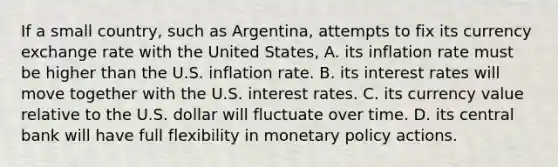 If a small country, such as Argentina, attempts to fix its currency exchange rate with the United States, A. its inflation rate must be higher than the U.S. inflation rate. B. its interest rates will move together with the U.S. interest rates. C. its currency value relative to the U.S. dollar will fluctuate over time. D. its central bank will have full flexibility in monetary policy actions.