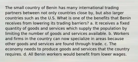 The small country of Benin has many international trading partners between not only countries close by, but also larger countries such as the U.S. What is one of the benefits that Benin receives from lowering its trading barriers? a. It receives a fixed quantity of goods and services which supply the population by limiting the number of goods and services available. b. Workers and firms in the country can now specialize in areas because other goods and services are found through trade. c. The economy needs to produce goods and services that the country requires. d. All Benin workers would benefit from lower wages.