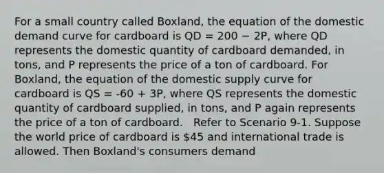 For a small country called Boxland, the equation of the domestic demand curve for cardboard is QD = 200 − 2P, where QD represents the domestic quantity of cardboard demanded, in tons, and P represents the price of a ton of cardboard. For Boxland, the equation of the domestic supply curve for cardboard is QS = -60 + 3P, where QS represents the domestic quantity of cardboard supplied, in tons, and P again represents the price of a ton of cardboard. ​ ​ Refer to Scenario 9-1. Suppose the world price of cardboard is 45 and international trade is allowed. Then Boxland's consumers demand