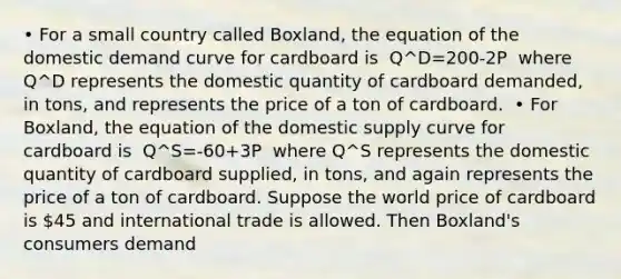 • For a small country called Boxland, the equation of the domestic demand curve for cardboard is ​ Q^D=200-2P ​ where Q^D represents the domestic quantity of cardboard demanded, in tons, and represents the price of a ton of cardboard. ​ • For Boxland, the equation of the domestic supply curve for cardboard is ​ Q^S=-60+3P ​ where Q^S represents the domestic quantity of cardboard supplied, in tons, and again represents the price of a ton of cardboard. Suppose the world price of cardboard is 45 and international trade is allowed. Then Boxland's consumers demand