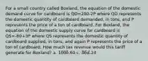 For a small country called Boxland, the equation of the domestic demand curve for cardboard is QD=200-2P where QD represents the domestic quantity of cardboard demanded, in tons, and P represents the price of a ton of cardboard. For Boxland, the equation of the domestic supply curve for cardboard is QS=-60+3P where QS represents the domestic quantity of cardboard supplied, in tons, and again P represents the price of a ton of cardboard. How much tax revenue would this tariff generate for Boxland? a. 100 b.60 c. 36 d.24