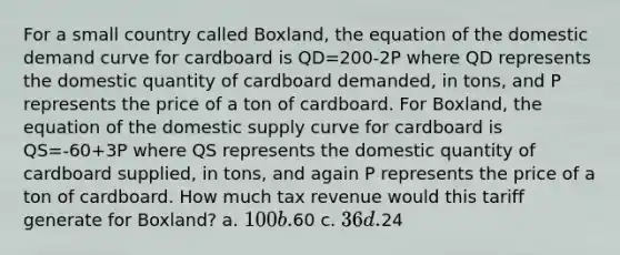 For a small country called Boxland, the equation of the domestic demand curve for cardboard is QD=200-2P where QD represents the domestic quantity of cardboard demanded, in tons, and P represents the price of a ton of cardboard. For Boxland, the equation of the domestic supply curve for cardboard is QS=-60+3P where QS represents the domestic quantity of cardboard supplied, in tons, and again P represents the price of a ton of cardboard. How much tax revenue would this tariff generate for Boxland? a. 100 b.60 c. 36 d.24