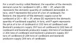 For a small country called Boxland, the equation of the domestic demand curve for cardboard is QD = 380 − 2P, where QD represents the domestic quantity of cardboard demanded, in tons, and P represents the price of a ton of cardboard. For Boxland, the equation of the domestic supply curve for cardboard is QS = -60 + 3P, where QS represents the domestic quantity of cardboard supplied, in tons, and P again represents the price of a ton of cardboard a) 102 tons of cardboard and Boxland's producers supply 357 tons of cardboard b) 102 tons of cardboard and boxlands producers supply 204 tons of cardboard c) 204 tons of cardboard and boxland's producers supply 357 tons of cardboard d) 204 tons of cardboard and boxlands producers supply 204 tons of cardboard